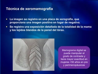 Técnica de xeromamografía
• La imagen se registra en una placa de xerografía, que
proporciona una imagen positiva en lugar de negativa.
• Se registra una exposición detallada de la totalidad de la mama
y los tejidos blandos de la pared del tórax.
Mamograma digital se
puede manipular el
grado de contraste y
tiene mayor exactitud en
mujeres >50 años en pre
y perimenopáusicas
 