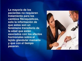 La mayoría de los
pacientes no requieren
tratamiento para los
cambios fibroquísticos,
solo la información de
que estos son un
fenómeno transitorio de
la edad que están
asociados con los efectos
hormonales sobre el
tejido glandular mamario
y que con el tiempo
pasaran.
 