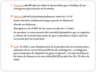  Neonatal (60-90%)de los niños la desarrollan por el influjo de los
  estrógenos placentarios de la madre.

 Puberal (48-64%).Fundamentalmente entre los 13-14ª
  -Suele iniciarse unilateral aunque puede ser bilateral.
  -Puede ser dolorosa.
  -Desaparece en el 90% de los casos al cabo de 1-2 años.
  -Se produce a consecuencia del estradiol plasmático que es superior
  a valores de testosterona antes de que se produzca el pico máx.de
  secreción por los testículos.

 Senil: Se debe a una disminución de la producción de testosterona y
  aumento de la conversión periférica de andrógenos a estrógenos
  por el aumento de depósito de grasa corporal y a la alta incidencia
  de toma de fármacos en esta edad.(50-70%) entre los 50 y 70 años de
  edad.
 