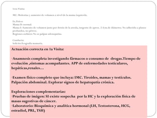 1era Visita:

MC: Molestias y aumento de volumen a nivel de la mama izquierda.

Ex.Físico:
Mama D: normal.
Mama I: Aumento de volumen justo por detrás de la areola, turgente de aprox. 2-3cm.de diámetro. No adherido a planos
profundos, no pétreo.
Regiones axilares: No se palpan adenopatías.

Conducta:
Solicito Ecografía mamaria.

Actuación correcta en 1a Visita:

-Anamnesis completa investigando fármacos o consumo de drogas.Tiempo de
evolución ,síntomas acompañantes. APP de enfermedades testiculares,
hepáticas,renales…

-Examen físico completo que incluya: IMC. Tiroides, mamas y testículos.
Palpación abdominal. Explorar signos de hepatopatía crónica.

Exploraciones complementarias:
-Pruebas de imágen: SI existe sospecha por la HC y la exploración física de
masas sugestivas de cáncer.
-Laboratorio: Bioquímica y analítica hormonal (LH, Testosterona, HCG,
estradiol, PRL, TSH)
 
