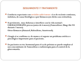 SEGUIMIENTO Y TRATAMIENTO

 Conducta expectante con revisión cada 6 meses si es de reciente comienzo,
  indolora, de causa fisiológica o por fármacos (en dicho caso retirarlos).

 Si persistente, muy dolorosa o interfiere con la vida normal :
  FARMACOTERAPIA precoz (antes de 6 meses) (Tamoxifeno: 20mg/día VO
  durante 3 meses).
  Otros fármacos (Danazol, Raloxifeno, Anastrozol).

 Cirugía si se confirma ca. de mama o si supone un problema estético o
  psicológico importante para el paciente.

 En pacientes en tto. hormonal para el ca.de próstata se puede emplear el
  uso concomitante de Tamoxifeno o radioterapia para el control de la
  ginecomastia.
 