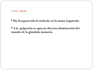A LOS 3 MESES


 Ha desaparecido la molestia en la mama izquierda.

 A la palpación se aprecia discreta disminución del
tamaño de la glandula mamaria.
 