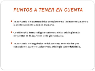 PUNTOS A TENER EN CUENTA

 Importancia del examen físico completo y no limitarse solamente a
  la exploración de la región mamaria.

 Considerar la farmacológica como una de las etiologías más
  frecuentes en la aparición de la ginecomastia.

 Importancia del seguimiento del paciente antes de dar por
  concluído el caso y establecer una etiología como definitiva.
 