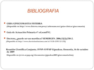 BIBLIOGRAFIA

 GUIA GINECOMASTIA FISTERRA
  (Disponible en: http://www.fisterra.com.proxy1.athensams.net/guias-clinicas/ginecomastia)

 Guía de Actuación Primaria 4ª ed.semFYC.

 Doctora, ¿puede ser un mordisco? SEMERGEN. 2006;32(5):250-2.
 (Disponible en: http://www.elsevierinstituciones.com/ei/1138-3593/32/250)



  Reunión Científica Conjunta. SVNP-AVPAP Gipuzkoa. Donostia, 16 de octubre
  de 2009
  Disponible en: (www.avpap.org/documentos/gipuzkoa2009/ginecomastia.htm)
 