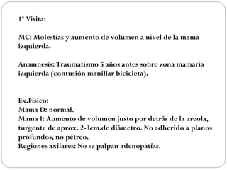 1ª Visita:

MC: Molestias y aumento de volumen a nivel de la mama
izquierda.

Anamnesis: Traumatismo 5 años antes sobre zona mamaria
izquierda (contusión manillar bicicleta).


Ex.Físico:
Mama D: normal.
Mama I: Aumento de volumen justo por detrás de la areola,
turgente de aprox. 2-3cm.de diámetro. No adherido a planos
profundos, no pétreo.
Regiones axilares: No se palpan adenopatías.
 
