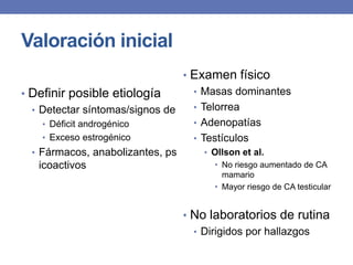Valoración inicial
                                • Examen físico
• Definir posible etiología       • Masas dominantes
  • Detectar síntomas/signos de   • Telorrea
     • Déficit androgénico        • Adenopatías
     • Exceso estrogénico         • Testículos
  • Fármacos, anabolizantes, ps      • Ollson et al.
    icoactivos                         • No riesgo aumentado de CA
                                           mamario
                                         • Mayor riesgo de CA testicular


                                  • No laboratorios de rutina
                                    • Dirigidos por hallazgos
 