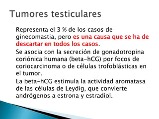 Representa el 3 % de los casos de
ginecomastia, pero es una causa que se ha de
descartar en todos los casos.
Se asocia con la secreción de gonadotropina
coriónica humana (beta-hCG) por focos de
coriocarcinoma o de células trofoblásticas en
el tumor.
La beta-hCG estimula la actividad aromatasa
de las células de Leydig, que convierte
andrógenos a estrona y estradiol.
 