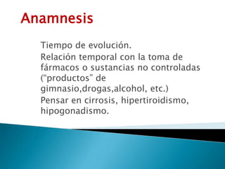 Anamnesis
Tiempo de evolución.
Relación temporal con la toma de
fármacos o sustancias no controladas
(“productos” de
gimnasio,drogas,alcohol, etc.)
Pensar en cirrosis, hipertiroidismo,
hipogonadismo.
 