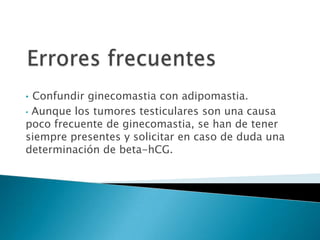 • Confundir ginecomastia con adipomastia.
• Aunque los tumores testiculares son una causa
poco frecuente de ginecomastia, se han de tener
siempre presentes y solicitar en caso de duda una
determinación de beta-hCG.
 