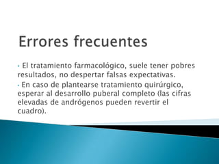 • El tratamiento farmacológico, suele tener pobres
resultados, no despertar falsas expectativas.
• En caso de plantearse tratamiento quirúrgico,
esperar al desarrollo puberal completo (las cifras
elevadas de andrógenos pueden revertir el
cuadro).
 