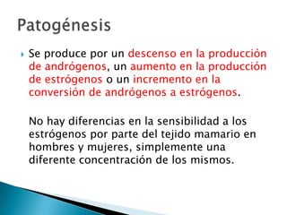  Se produce por un descenso en la producción
de andrógenos, un aumento en la producción
de estrógenos o un incremento en la
conversión de andrógenos a estrógenos.
No hay diferencias en la sensibilidad a los
estrógenos por parte del tejido mamario en
hombres y mujeres, simplemente una
diferente concentración de los mismos.
 