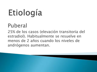 Puberal
25% de los casos (elevación transitoria del
estradiol). Habitualmente se resuelve en
menos de 2 años cuando los niveles de
andrógenos aumentan.
 