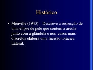 Histórico
• Menville (1943) Descreve a ressecção de
uma elipse de pele que contem a aréola
junto com a glândula e nos casos mais
discretos elabora uma Incisão torácica
Lateral.
 