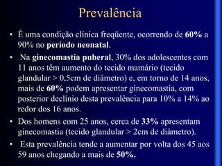 Prevalência
• É uma condição clínica freqüente, ocorrendo de 60% a
90% no período neonatal.
• Na ginecomastia puberal, 30% dos adolescentes com
11 anos têm aumento do tecido mamário (tecido
glandular > 0,5cm de diâmetro) e, em torno de 14 anos,
mais de 60% podem apresentar ginecomastia, com
posterior declínio desta prevalência para 10% a 14% ao
redor dos 16 anos.
• Dos homens com 25 anos, cerca de 33% apresentam
ginecomastia (tecido glandular > 2cm de diâmetro).
• Esta prevalência tende a aumentar por volta dos 45 aos
59 anos chegando a mais de 50%.
 