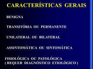 CARACTERÍSTICAS GERAIS
BENIGNA
FISIOLÓGICA OU PATOLÓGICA
( REQUER DIAGNÓSTICO ETIOLÓGICO )
TRANSITÓRIA OU PERMANENTE
UNILATERAL OU BILATERAL
ASSINTOMÁTICA OU SINTOMÁTICA
 