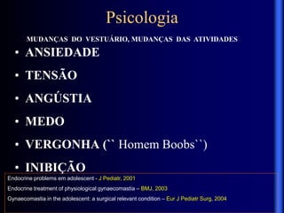 MUDANÇAS DO VESTUÁRIO, MUDANÇAS DAS ATIVIDADES
Endocrine problems em adolescent - J Pediatr, 2001
Endocrine treatment of physiological gynaecomastia – BMJ, 2003
Gynaecomastia in the adolescent: a surgical relevant condition – Eur J Pediatr Surg, 2004
Psicologia
• ANSIEDADE
• TENSÃO
• ANGÚSTIA
• MEDO
• VERGONHA (`` Homem Boobs``)
• INIBIÇÃO
 