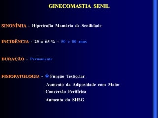 GINECOMASTIA SENIL
SINONÍMIA - Hipertrofia Mamária da Senilidade
INCIDÊNCIA - 25 a 65 % - 50 e 80 anos
DURAÇÃO - Permanente
FISIOPATOLOGIA -  Função Testicular
Aumento da Adiposidade com Maior
Conversão Periférica
Aumento da SHBG
 