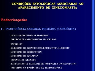 CONDIÇÕES PATOLÓGICAS ASSOCIADAS AO
APARECIMENTO DE GINECOMASTIA
Endocrinopatias
I - INSUFICIÊNCIA GONADAL PRIMÁRIA ( CONGÊNITA )
HERMAFRODITISMO VERDADEIRO
PSEUDO-HERMAFRODITISMO MASCULINO
ANORQUIA
SÍNDROME DE KLINEFELTER-REIFENSTEIN-ALBRIGHT
SÍNDROME DE REIFENSTEIN
SÍNDROME DE KALMANN
DOENÇA DE KENNEDY
GINECOMASTIA FAMILIAR DE ROSEWATER-GWINUP-HAMWI
DEFEITOS NA BIOSÍNTESE DA TESTOSTERONA
 