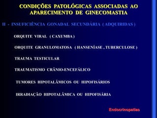 CONDIÇÕES PATOLÓGICAS ASSOCIADAS AO
APARECIMENTO DE GINECOMASTIA
II - INSUFICIÊNCIA GONADAL SECUNDÁRIA ( ADQUIRIDAS )
ORQUITE VIRAL ( CAXUMBA )
ORQUITE GRANULOMATOSA ( HANSENÍASE , TUBERCULOSE )
TRAUMA TESTICULAR
TRAUMATISMO CRÂNIO-ENCEFÁLICO
TUMORES HIPOTALÂMICOS OU HIPOFISÁRIOS
IRRADIAÇÃO HIPOTALÂMICA OU HIPOFISÁRIA
Endocrinopatias
 