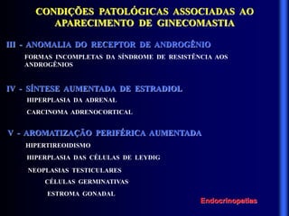 CONDIÇÕES PATOLÓGICAS ASSOCIADAS AO
APARECIMENTO DE GINECOMASTIA
III - ANOMALIA DO RECEPTOR DE ANDROGÊNIO
IV - SÍNTESE AUMENTADA DE ESTRADIOL
FORMAS INCOMPLETAS DA SÍNDROME DE RESISTÊNCIA AOS
ANDROGÊNIOS
HIPERPLASIA DA ADRENAL
CARCINOMA ADRENOCORTICAL
V - AROMATIZAÇÃO PERIFÉRICA AUMENTADA
HIPERTIREOIDISMO
HIPERPLASIA DAS CÉLULAS DE LEYDIG
NEOPLASIAS TESTICULARES
CÉLULAS GERMINATIVAS
ESTROMA GONADAL
Endocrinopatias
 