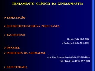 TRATAMENTO CLÍNICO DA GINECOMASTIA
 EXPECTAÇÃO
 DIHIDROTESTOSTERONA PERCUTÂNEA
 TAMOXIFENO
Breast. 13(1): 61-5, 2004
J Pediatric. 145(1): 71-6, 2004
 DANAZOL
 INIBIDORES DA AROMATASE
Acta Obst Gynecol Scand. 83(8): 699-706, 2004.
Int J Inpot Res. 16(1): 95-7, 2004
 RADIOTERAPIA
 