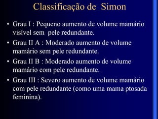 Classificação de Simon
• Grau I : Pequeno aumento de volume mamário
visível sem pele redundante.
• Grau II A : Moderado aumento de volume
mamário sem pele redundante.
• Grau II B : Moderado aumento de volume
mamário com pele redundante.
• Grau III : Severo aumento de volume mamário
com pele redundante (como uma mama ptosada
feminina).
 