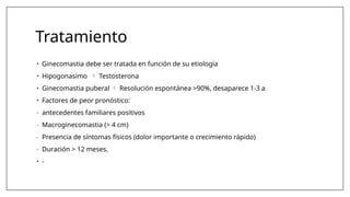 Tratamiento
• Ginecomastia debe ser tratada en función de su etiología
• Hipogonasimo  Testosterona
• Ginecomastia puberal  Resolución espontánea >90%, desaparece 1-3 a
• Factores de peor pronóstico:
- antecedentes familiares positivos
- Macroginecomastia (> 4 cm)
- Presencia de síntomas físicos (dolor importante o crecimiento rápido)
- Duración > 12 meses,
• -
 