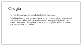 Cirugía
• No han demostrado un beneficio clínico importante
• Para las adolescentes, generalmente no se recomienda la cirugía hasta
que se alcance el tamaño testicular adulto, ya que puede haber un
nuevo crecimiento del tejido mamario si la cirugía se realiza antes de
que se complete la pubertad.
 