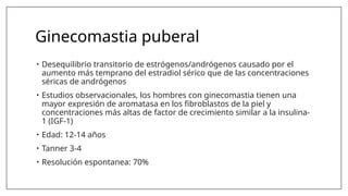 Ginecomastia puberal
• Desequilibrio transitorio de estrógenos/andrógenos causado por el
aumento más temprano del estradiol sérico que de las concentraciones
séricas de andrógenos
• Estudios observacionales, los hombres con ginecomastia tienen una
mayor expresión de aromatasa en los fibroblastos de la piel y
concentraciones más altas de factor de crecimiento similar a la insulina-
1 (IGF-1)
• Edad: 12-14 años
• Tanner 3-4
• Resolución espontanea: 70%
 