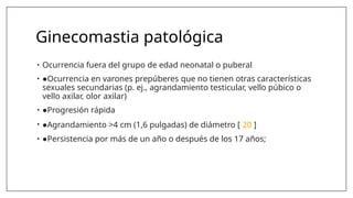 Ginecomastia patológica
• Ocurrencia fuera del grupo de edad neonatal o puberal
• ●Ocurrencia en varones prepúberes que no tienen otras características
sexuales secundarias (p. ej., agrandamiento testicular, vello púbico o
vello axilar, olor axilar)
• ●Progresión rápida
• ●Agrandamiento >4 cm (1,6 pulgadas) de diámetro [ 20 ]
• ●Persistencia por más de un año o después de los 17 años;
 