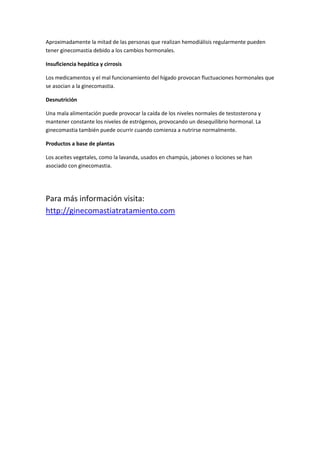 Aproximadamente la mitad de las personas que realizan hemodiálisis regularmente pueden
tener ginecomastia debido a los cambios hormonales.
Insuficiencia hepática y cirrosis
Los medicamentos y el mal funcionamiento del hígado provocan fluctuaciones hormonales que
se asocian a la ginecomastia.
Desnutrición
Una mala alimentación puede provocar la caída de los niveles normales de testosterona y
mantener constante los niveles de estrógenos, provocando un desequilibrio hormonal. La
ginecomastia también puede ocurrir cuando comienza a nutrirse normalmente.
Productos a base de plantas
Los aceites vegetales, como la lavanda, usados en champús, jabones o lociones se han
asociado con ginecomastia.
Para más información visita:
http://ginecomastiatratamiento.com
 