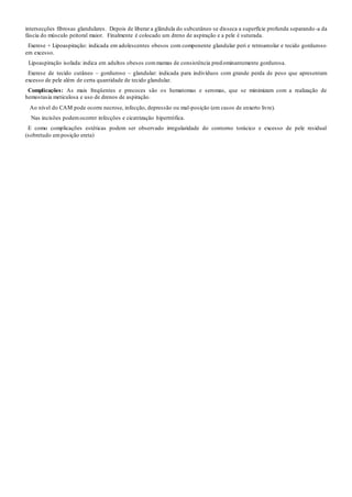 intersecções fibrosas glandulares. Depois de liberar a glândula do subcutâneo se disseca a superfície profunda separando -a da
fáscia do músculo peitoral maior. Finalmente é colocado um dreno de aspiração e a pele é suturada.
Exerese + Lipoaspiração: indicada em adolescentes obesos com componente glandular peri e retroareolar e tecido gorduroso
em excesso.
Lipoaspiração isolada: indica em adultos obesos commamas de consistência predominantemente gordurosa.
Exerese de tecido cutâneo – gorduroso – glandular: indicada para indivíduos com grande perda de peso que apresentam
excesso de pele além de certa quantidade de tecido glandular.
Complicações: As mais freqüentes e precoces são os hematomas e seromas, que se minimizam com a realização de
hemostasia meticulosa e uso de drenos de aspiração.
Ao nível do CAM pode ocorre necrose, infecção, depressão ou mal-posição (em casos de enxerto livre).
Nas incisões podemocorrer infecções e cicatrização hipertrófica.
E como complicações estéticas podem ser observado irregularidade do contorno torácico e excesso de pele residual
(sobretudo emposição ereta)
 