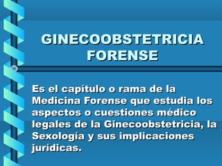 GINECOOBSTETRICIA
FORENSE
Es el capítulo o rama de la
Medicina Forense que estudia los
aspectos o cuestiones médico
legales de la Ginecoobstetricia, la
Sexología y sus implicaciones
jurídicas.

 