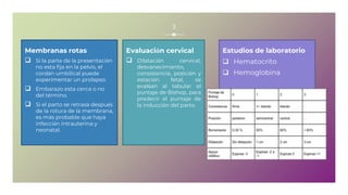 Membranas rotas
 Si la parte de la presentación
no esta fija en la pelvis, el
cordón umbilical puede
experimentar un prolapso.
 Embarazo esta cerca o no
del término.
 Si el parto se retrasa después
de la rotura de la membrana,
es más probable que haya
infección intrauterina y
neonatal.
Evaluación cervical
 Dilatación cervical,
desvanecimiento,
consistencia, posición y
estación fetal, se
evalúan al tabular el
puntaje de Bishop, para
predecir el puntaje de
la inducción del parto.
Estudios de laboratorio
 Hematocrito
 Hemoglobina
3
 