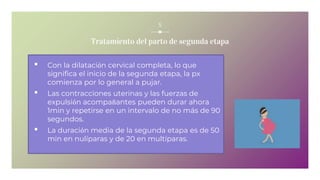 Tratamiento del parto de segunda etapa
▪ Con la dilatación cervical completa, lo que
significa el inicio de la segunda etapa, la px
comienza por lo general a pujar.
▪ Las contracciones uterinas y las fuerzas de
expulsión acompañantes pueden durar ahora
1min y repetirse en un intervalo de no más de 90
segundos.
▪ La duración media de la segunda etapa es de 50
min en nulíparas y de 20 en multíparas.
5
 