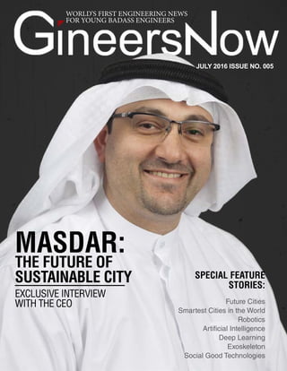 JULY 2016
Future Cities & Robotics
1
WORLD’S FIRST ENGINEERING NEWS
FOR YOUNG BADASS ENGINEERS
MASDAR:
THE FUTURE OF
SUSTAINABLE CITY
EXCLUSIVE INTERVIEW
WITH THE CEO
JULY 2016 ISSUE NO. 005
SPECIAL FEATURE
STORIES:
Future Cities
Smartest Cities in the World
Robotics
Artificial Intelligence
Deep Learning
Exoskeleton
Social Good Technologies
 