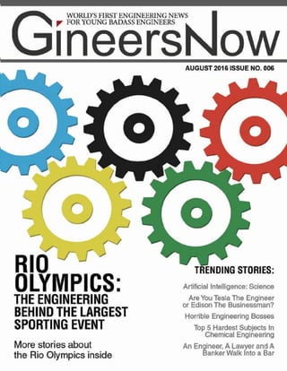 RIO
OLYMPICS:
THE ENGINEERING
BEHIND THE LARGEST
SPORTING EVENT
More stories about
the Rio Olympics inside
AUGUST 2016 ISSUE NO. 006
TRENDING STORIES:
Artificial Intelligence: Science
Are You Tesla The Engineer
or Edison The Businessman?
Horrible Engineering Bosses
Top 5 Hardest Subjects In
Chemical Engineering
An Engineer, A Lawyer and A
Banker Walk Into a Bar
WORLD’S FIRST ENGINEERING NEWS
FOR YOUNG BADASS ENGINEERS
 
