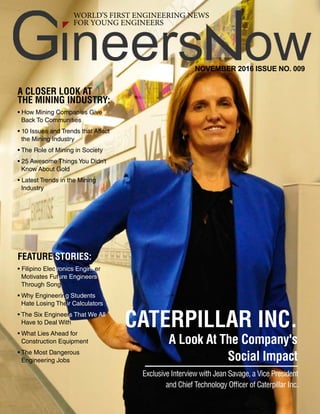 NOVEMBER 2016
Mining Engineering and Its Importance
1
WORLD’S FIRST ENGINEERING NEWS
FOR YOUNG ENGINEERS
NOVEMBER 2016 ISSUE NO. 009
CATERPILLAR INC.
A Look At The Company's
Social Impact
Exclusive Interview with Jean Savage, a Vice President
and Chief Technology Officer of Caterpillar Inc.
A CLOSER LOOK AT
THE MINING INDUSTRY:
• How Mining Companies Give
Back To Communities
• 10 Issues and Trends that Affect
the Mining Industry
• The Role of Mining in Society
• 25 Awesome Things You Didn’t
Know About Gold
• Latest Trends in the Mining
Industry
FEATURE STORIES:
• Filipino Electronics Engineer
Motivates Future Engineers
Through Song
• Why Engineering Students
Hate Losing Their Calculators
• The Six Engineers That We All
Have to Deal With
• What Lies Ahead for
Construction Equipment
• The Most Dangerous
Engineering Jobs
 