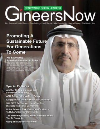 JULY 2017
ISSUE NO. 003
RENEWABLE GREEN LEADERS
Bio | Geothermal | Hydro | Finance | Green Buildings | Legal | Recycle | Solar | Sustainability | Upcycle | Storage | Tidal | Waste | Wind
Special Features:
Another Record Breaking Year
For Renewable Energy
ABB: Partners For A Clean Future
Kingspan PalDuct For Dubai Sustainable City
Will PAYG Be The Next Leapfrog That
Disrupts Traditional Economies?
Dubai Science Park: Delivering Excellence
To Dubai’s Science Community
The Three Engineering Fields Bill Gates Wants
You To Focus On
Going The Extra Mile with Hilti
Special Features:
Another Record Breaking Year
For Renewable Energy
ABB: Partners For A Clean Future
Kingspan PalDuct For Dubai Sustainable City
Will PAYG Be The Next Leapfrog That
Disrupts Traditional Economies?
Dubai Science Park: Delivering Excellence
To Dubai’s Science Community
The Three Engineering Fields Bill Gates Wants
You To Focus On
Going The Extra Mile with Hilti
His Excellency
Saeed Mohammed Al Tayer
Vice Chairman of the Dubai
Supreme Council of Energy
and MD & CEO of Dubai Electricity
and Water Authority (DEWA)
His Excellency
Saeed Mohammed Al Tayer
Vice Chairman of the Dubai
Supreme Council of Energy
and MD & CEO of Dubai Electricity
and Water Authority (DEWA)
Promoting A
Sustainable Future
For Generations
To Come
Promoting A
Sustainable Future
For Generations
To Come
 