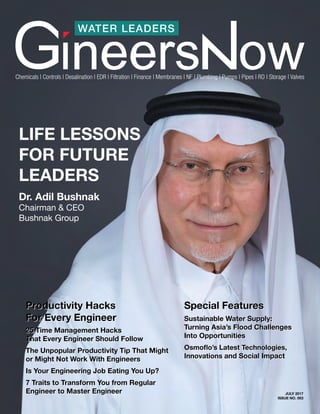 WATER LEADERS
JULY 2017
ISSUE NO. 003
Chemicals | Controls | Desalination | EDR | Filtration | Finance | Membranes | NF | Plumbing | Pumps | Pipes | RO | Storage | Valves
LIFE LESSONS
FOR FUTURE
LEADERS
Dr. Adil Bushnak
Chairman & CEO
Bushnak Group
Sustainable Water Supply:
Turning Asia’s Flood Challenges
Into Opportunities
Osmoflo’s Latest Technologies,
Innovations and Social Impact
Special FeaturesProductivity Hacks
For Every Engineer
25 Time Management Hacks
That Every Engineer Should Follow
The Unpopular Productivity Tip That Might
or Might Not Work With Engineers
Is Your Engineering Job Eating You Up?
7 Traits to Transform You from Regular
Engineer to Master Engineer
Sustainable Water Supply:
Turning Asia’s Flood Challenges
Into Opportunities
Osmoflo’s Latest Technologies,
Innovations and Social Impact
Special FeaturesProductivity Hacks
For Every Engineer
25 Time Management Hacks
That Every Engineer Should Follow
The Unpopular Productivity Tip That Might
or Might Not Work With Engineers
Is Your Engineering Job Eating You Up?
7 Traits to Transform You from Regular
Engineer to Master Engineer
 