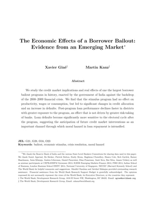 The Economic Eﬀects of a Borrower Bailout:
Evidence from an Emerging Market∗
Xavier Gin´e†
Martin Kanz‡
Abstract
We study the credit market implications and real eﬀects of one the largest borrower
bailout programs in history, enacted by the government of India against the backdrop
of the 2008–2009 ﬁnancial crisis. We ﬁnd that the stimulus program had no eﬀect on
productivity, wages or consumption, but led to signiﬁcant changes in credit allocation
and an increase in defaults. Post-program loan performance declines faster in districts
with greater exposure to the program, an eﬀect that is not driven by greater risk-taking
of banks. Loan defaults become signiﬁcantly more sensitive to the electoral cycle after
the program, suggesting the anticipation of future credit market interventions as an
important channel through which moral hazard in loan repayment is intensiﬁed.
JEL: G21, G28, O16, O23
Keywords: bailout, economic stimulus, crisis resolution, moral hazard
∗
We thank the Reserve Bank of India and the various State Level Bankers Committees for sharing data used in this paper.
We thank Sumit Agarwal, Bo Becker, Patrick Bolton, Emily Breza, Baghwan Chowdhry, Shawn Cole, Rob Garlick, Rainer
Haselmann, Asim Khwaja, Andres Liberman, Daniel Paravisini, Dina Pomeranz, Amit Seru, Rui Silva, James Vickery as well
as seminar participants at CEPR-ESSFM Gerzensee 2014, IGIDR Emerging Markets Finance 2014, FIRS 2014, Indian School
of Business, London Business School EWFC 2014, National University of Singapore, NEUDC (Harvard Kennedy School) and
The World Bank for helpful comments and suggestions. Maulik Chauhan and Avichal Mahajan provided outstanding research
assistance. Financial assistance from the World Bank Research Support Budget is gratefully acknowledged. The opinions
expressed do not necessarily represent the views of the World Bank, its Executive Directors, or the countries they represent.
† The World Bank, Development Research Group, 1818 H Street NW, Washington, DC 20433. Email: xgine@worldbank.org
‡ The World Bank, Development Research Group, Email: mkanz@worldbank.org
 