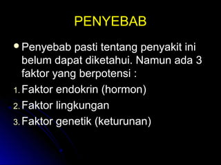 PENYEBABPENYEBAB
Penyebab pasti tentang penyakit iniPenyebab pasti tentang penyakit ini
belum dapat diketahui. Namun ada 3belum dapat diketahui. Namun ada 3
faktor yang berpotensi :faktor yang berpotensi :
1.1. Faktor endokrin (hormon)Faktor endokrin (hormon)
2.2. Faktor lingkunganFaktor lingkungan
3.3. Faktor genetik (keturunan)Faktor genetik (keturunan)
 