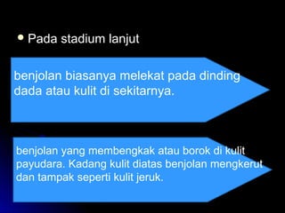  Pada stadium lanjutPada stadium lanjut
benjolan biasanya melekat pada dinding
dada atau kulit di sekitarnya.
benjolan yang membengkak atau borok di kulit
payudara. Kadang kulit diatas benjolan mengkerut
dan tampak seperti kulit jeruk.
 