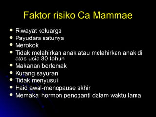 Faktor risiko Ca MammaeFaktor risiko Ca Mammae
 Riwayat keluargaRiwayat keluarga
 Payudara satunyaPayudara satunya
 MerokokMerokok
 Tidak melahirkan anak atau melahirkan anak diTidak melahirkan anak atau melahirkan anak di
atas usia 30 tahunatas usia 30 tahun
 Makanan berlemakMakanan berlemak
 Kurang sayuranKurang sayuran
 Tidak menyusuiTidak menyusui
 Haid awal-menopause akhirHaid awal-menopause akhir
 Memakai hormon pengganti dalam waktu lamaMemakai hormon pengganti dalam waktu lama
 