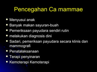 Pencegahan Ca mammaePencegahan Ca mammae
 Menyusui anakMenyusui anak
 Banyak makan sayuran-buahBanyak makan sayuran-buah
 Pemeriksaan payudara sendiri rutinPemeriksaan payudara sendiri rutin
 melakukan diagnosis dinimelakukan diagnosis dini
 Sadari, pemeriksan payudara secara klinis danSadari, pemeriksan payudara secara klinis dan
mammografimammografi
 PenatalaksanaanPenatalaksanaan
 Terapi penyinaranTerapi penyinaran
 Kemoterapi KemoterapiKemoterapi Kemoterapi
 