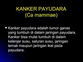 KANKER PAYUDARAKANKER PAYUDARA
((Ca mammaeCa mammae))
 Kanker payudara adalah tumor ganasKanker payudara adalah tumor ganas
yang tumbuh di dalam jaringan payudara.yang tumbuh di dalam jaringan payudara.
Kanker bisa mulai tumbuh di dalamKanker bisa mulai tumbuh di dalam
kelenjar susu, saluran susu, jaringankelenjar susu, saluran susu, jaringan
lemak maupun jaringan ikat padalemak maupun jaringan ikat pada
payudara.payudara.
 