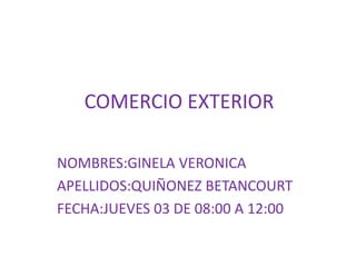 COMERCIO EXTERIOR
NOMBRES:GINELA VERONICA
APELLIDOS:QUIÑONEZ BETANCOURT
FECHA:JUEVES 03 DE 08:00 A 12:00
 