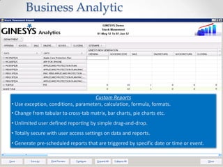 Business Analytic

Custom Reports
• Use exception, conditions, parameters, calculation, formula, formats.
• Change from tabular to cross-tab matrix, bar charts, pie charts etc.
• Unlimited user defined reporting by simple drag-and-drop.

• Totally secure with user access settings on data and reports.
• Generate pre-scheduled reports that are triggered by specific date or time or event.

 