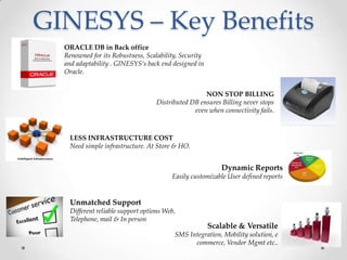 GINESYS – Key Benefits
ORACLE DB in Back office
Renowned for its Robustness, Scalability, Security
and adaptability . GINESYS’s back end designed in
Oracle.
NON STOP BILLING
Distributed DB ensures Billing never stops
even when connectivity fails.

LESS INFRASTRUCTURE COST
Need simple infrastructure. At Store & HO.

Dynamic Reports
Easily customizable User defined reports

Unmatched Support
Different reliable support options Web,
Telephone, mail & In person

Scalable & Versatile

SMS Integration, Mobility solution, e
commerce, Vendor Mgmt etc..

 