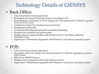 Technology Details of GIENSYS
• Back Office:
o 2 tier Client/Server based application
o Developed with Oracle Developer (Forms 6 and Report 4.5)
o Retail Module is developed on C# (C Sharp) with .Net framework 3.5 (Shall be upgraded
to version 4.0/4.5 soon)
o Certified for Oracle 10g Database Server (10.2.0.4)
o Distributed Architecture
o Centralized Data Management and Consolidate Reporting
o Designed for scalability and performance
o Database Server Supported Microsoft Windows Server, Sun Solaris, Red Hat
Enterprise Linux.
o Application / Workstation Supported with Windows 7 and Above operating system.

• POS:
o 2 tier Client/Server based application
o Developed with C# (C Sharp) with .Net framework 3.5. (Shall be upgraded to version
4.0/4.5 soon)
o SQL Server 2008 R2 Express
o Database Server Supported Microsoft Windows Server
o Application / Workstation Supported with Windows 7 and Above operating system.

 